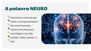 A palavra NEURO
• Reconhece a ideia de que
todos os comportamentos
dos seres humanos
nascem dos processos
neurológicos da visão,
audição, olfato, paladar, e
tato.
 