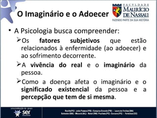 O Imaginário e o Adoecer
• A Psicologia busca compreender:
Os fatores subjetivos que estão
relacionados à enfermidade (ao adoecer) e
ao sofrimento decorrente.
A vivência do real e o imaginário da
pessoa.
Como a doença afeta o imaginário e o
significado existencial da pessoa e a
percepção que tem de si mesma.
 