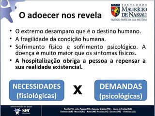 O adoecer nos revela
• O extremo desamparo que é o destino humano.
• A fragilidade da condição humana.
• Sofrimento físico e sofrimento psicológico. A
doença é muito maior que os sintomas físicos.
• A hospitalização obriga a pessoa a repensar a
sua realidade existencial.
NECESSIDADES
(fisiológicas)
DEMANDAS
(psicológicas)
x
 