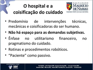 O hospital e a
coisificação do cuidado
• Predomínio de intervenções técnicas,
mecânicas e coisificadoras do ser humano.
• Não há espaço para as demandas subjetivas.
• Ênfase no utilitarismo financeiro, no
pragmatismo do cuidado.
• Rotinas e procedimentos robóticos.
• “Paciente” como passivo.
 