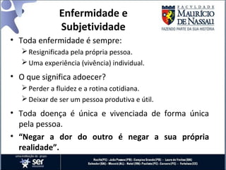 Enfermidade e
Subjetividade
• Toda enfermidade é sempre:
Resignificada pela própria pessoa.
Uma experiência (vivência) individual.
• O que significa adoecer?
Perder a fluidez e a rotina cotidiana.
Deixar de ser um pessoa produtiva e útil.
• Toda doença é única e vivenciada de forma única
pela pessoa.
• “Negar a dor do outro é negar a sua própria
realidade”.
 