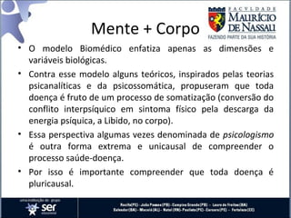 Mente + Corpo
• O modelo Biomédico enfatiza apenas as dimensões e
variáveis biológicas.
• Contra esse modelo alguns teóricos, inspirados pelas teorias
psicanalíticas e da psicossomática, propuseram que toda
doença é fruto de um processo de somatização (conversão do
conflito interpsíquico em sintoma físico pela descarga da
energia psíquica, a Libido, no corpo).
• Essa perspectiva algumas vezes denominada de psicologismo
é outra forma extrema e unicausal de compreender o
processo saúde-doença.
• Por isso é importante compreender que toda doença é
pluricausal.
 