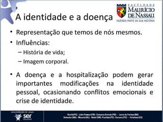 A identidade e a doença
• Representação que temos de nós mesmos.
• Influências:
– História de vida;
– Imagem corporal.
• A doença e a hospitalização podem gerar
importantes modificações na identidade
pessoal, ocasionando conflitos emocionais e
crise de identidade.
 