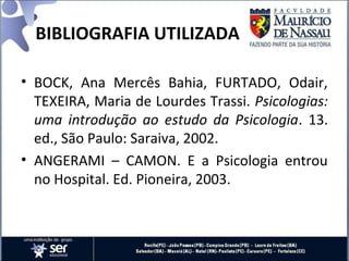 BIBLIOGRAFIA UTILIZADA
• BOCK, Ana Mercês Bahia, FURTADO, Odair,
TEXEIRA, Maria de Lourdes Trassi. Psicologias:
uma introdução ao estudo da Psicologia. 13.
ed., São Paulo: Saraiva, 2002.
• ANGERAMI – CAMON. E a Psicologia entrou
no Hospital. Ed. Pioneira, 2003.
 