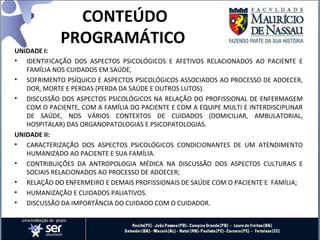 CONTEÚDO
PROGRAMÁTICO
UNIDADE I:
• IDENTIFICAÇÃO DOS ASPECTOS PSICOLÓGICOS E AFETIVOS RELACIONADOS AO PACIENTE E
FAMÍLIA NOS CUIDADOS EM SAÚDE,
• SOFRIMENTO PSÍQUICO E ASPECTOS PSICOLÓGICOS ASSOCIADOS AO PROCESSO DE ADOECER,
DOR, MORTE E PERDAS (PERDA DA SAÚDE E OUTROS LUTOS).
• DISCUSSÃO DOS ASPECTOS PSICOLÓGICOS NA RELAÇÃO DO PROFISSIONAL DE ENFERMAGEM
COM O PACIENTE, COM A FAMÍLIA DO PACIENTE E COM A EQUIPE MULTI E INTERDISCIPLINAR
DE SAÚDE, NOS VÁRIOS CONTEXTOS DE CUIDADOS (DOMICILIAR, AMBULATORIAL,
HOSPITALAR) DAS ORGANOPATOLOGIAS E PSICOPATOLOGIAS.
UNIDADE II:
• CARACTERIZAÇÃO DOS ASPECTOS PSICOLÓGICOS CONDICIONANTES DE UM ATENDIMENTO
HUMANIZADO AO PACIENTE E SUA FAMÍLIA.
• CONTRIBUIÇÕES DA ANTROPOLOGIA MÉDICA NA DISCUSSÃO DOS ASPECTOS CULTURAIS E
SOCIAIS RELACIONADOS AO PROCESSO DE ADOECER;
• RELAÇÃO DO ENFERMEIRO E DEMAIS PROFISSIONAIS DE SAÚDE COM O PACIENTE E FAMÍLIA;
• HUMANIZAÇÃO E CUIDADOS PALIATIVOS.
• DISCUSSÃO DA IMPORTÂNCIA DO CUIDADO COM O CUIDADOR.
 