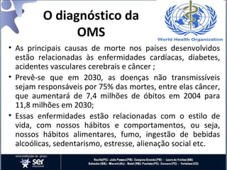 O diagnóstico da
OMS
• As principais causas de morte nos países desenvolvidos
estão relacionadas às enfermidades cardíacas, diabetes,
acidentes vasculares cerebrais e câncer ;
• Prevê-se que em 2030, as doenças não transmissíveis
sejam responsáveis por 75% das mortes, entre elas câncer,
que aumentará de 7,4 milhões de óbitos em 2004 para
11,8 milhões em 2030;
• Essas enfermidades estão relacionadas com o estilo de
vida, com nossos hábitos e comportamentos, ou seja,
nossos hábitos alimentares, fumo, ingestão de bebidas
alcoólicas, sedentarismo, estresse, alienação social etc.
 