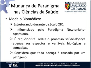 • Modelo Biomédico:
 Estruturando durante o século XIX;
 Influenciado pelo Paradigma Newtoniano-
cartesiano.
 É reducionista: reduz o processo saúde-doença
apenas aos aspectos e variáveis biológicas e
somáticas.
 Considera que toda doença é causada por um
patógeno.
Mudança de Paradigma
nas Ciências da Saúde
 