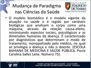 • O modelo biomédico é o modelo vigente da
atuação na saúde e é regido por variáveis
biológicas que analisam o corpo como uma
máquina, através da relação causa-efeito,
minimizando aspectos sociais, psicológicos e as
dimensões humanas da doença. É caracterizado
por diagnósticos que determinam o modo de
tratamento, monopolizado pelo médico, no qual
se privilegia a doença e não o doente. (ESCOLA
BAHIANA DE MEDICINA E SAÚDE PÚBLICA. Paula
Carolina Salles Leite. Número 75).
Mudança de Paradigma
nas Ciências da Saúde
 