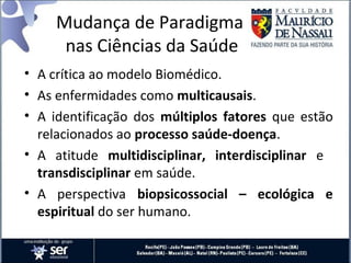 Mudança de Paradigma
nas Ciências da Saúde
• A crítica ao modelo Biomédico.
• As enfermidades como multicausais.
• A identificação dos múltiplos fatores que estão
relacionados ao processo saúde-doença.
• A atitude multidisciplinar, interdisciplinar e
transdisciplinar em saúde.
• A perspectiva biopsicossocial – ecológica e
espiritual do ser humano.
 