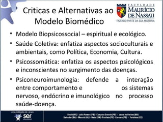Criticas e Alternativas ao
Modelo Biomédico
• Modelo Biopsicossocial – espiritual e ecológico.
• Saúde Coletiva: enfatiza aspectos socioculturais e
ambientais, como Política, Economia, Cultura.
• Psicossomática: enfatiza os aspectos psicológicos
e inconscientes no surgimento das doenças.
• Psiconeuroimunologia: defende a interação
entre comportamento e os sistemas
nervoso, endócrino e imunológico no processo
saúde-doença.
 