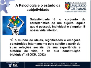 Subjetividade é o conjunto de
característica de um sujeito, aquilo
que é pessoal, individual e singular. É
nossa vida interior.
"É o mundo de ideias, significados e emoções
construídos internamente pelo sujeito a partir de
suas relações sociais, de sua experiência e
história de vida, e de sua constituição
biológica”. (BOCK, 2002)
A Psicologia e o estudo da
subjetividade
 