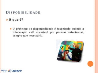 DISPONIBILIDADE
 O que é?
⚫ O principio da disponibilidade é respeitado quando a
informação está acessível, por pessoas autorizadas,
sempre que necessário.
 