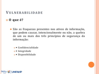 VULNERABILIDADE
 O que é?
⚫ São as fraquezas presentes nos ativos de informação,
que podem causar, intencionalmente ou não, a quebra
de um ou mais dos três princípios de segurança da
informação:
 • Confidencialidade
 • Integridade
 • Disponibilidade
 