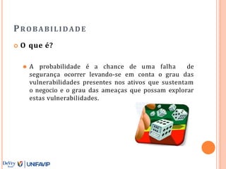 PROBABILIDADE
 O que é?
⚫ A probabilidade é a chance de uma falha de
segurança ocorrer levando-se em conta o grau das
vulnerabilidades presentes nos ativos que sustentam
o negocio e o grau das ameaças que possam explorar
estas vulnerabilidades.
 