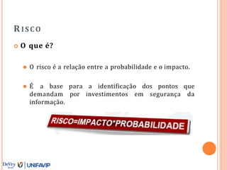 RISCO
 O que é?
⚫ O risco é a relação entre a probabilidade e o impacto.
⚫ É a base para a identificação dos pontos que
demandam por investimentos em segurança da
informação.
 