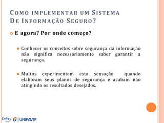CO M O IMPLEMENTAR UM SISTEMA
DE INFORMAÇÃO SE GURO ?
 E agora? Por onde começo?
⚫ Conhecer os conceitos sobre segurança da informação
não significa necessariamente saber garantir a
segurança.
⚫ Muitos experimentam esta sensação quando
elaboram seus planos de segurança e acabam não
atingindo os resultados desejados.
 