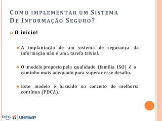 CO M O IMPLEMENTAR UM SISTEMA
DE INFORMAÇÃO SE GURO ?
 O inicio!
⚫ A implantação de um sistema de segurança da
informação não é uma tarefa trivial.
⚫ O modelo proposto pela qualidade (família ISO) é o
caminho mais adequado para superar esse desafio.
⚫ Este modelo é baseado no conceito de melhoria
continua (PDCA).
 