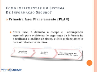 CO M O IMPLEMENTAR U M SISTEMA
DE INFORMAÇÃO SEG URO ?
 Primeira fase: Planejamento (PLAN).
⚫ Nesta fase, é definido o escopo e abrangência
esperada para o sistema de segurança da informação,
e realizada a análise de riscos, e feito o planejamento
para o tratamento do risco.
 