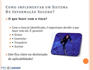 CO M O IMPLEMENTAR UM SISTEMA
DE INFORMAÇÃO SE GURO ?
 O que fazer com o risco?
⚫ Com o risco já identificado, é importante decidir o que
fazer com ele. É possível:
⚫ • Evitar
⚫ • Controlar
⚫ • Transferir
⚫ • Aceitar
 Isto fica claro na declaração
de aplicabilidade!
 