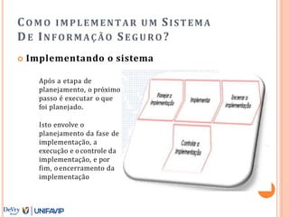 CO M O IMPLEMENTAR UM SISTEMA
DE INFORMAÇÃO SE GURO ?
 Implementando o sistema
Após a etapa de
planejamento, o próximo
passo é executar o que
foi planejado.
Isto envolve o
planejamento da fase de
implementação, a
execução e o controle da
implementação, e por
fim, o encerramento da
implementação
 