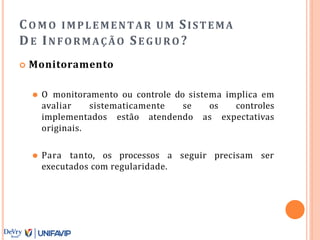 CO M O IMPLEMENTAR UM SISTEMA
DE INFORMAÇÃO SE GURO ?
 Monitoramento
⚫ O monitoramento ou controle do sistema implica em
avaliar sistematicamente se os controles
implementados estão atendendo as expectativas
originais.
⚫ Para tanto, os processos a seguir precisam ser
executados com regularidade.
 