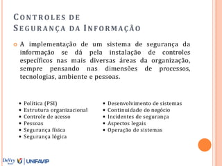 CO N T R O L E S D E
SE G U R A N Ç A DA INFORMAÇÃO
 A implementação de um sistema de segurança da
informação se dá pela instalação de controles
específicos nas mais diversas áreas da organização,
sempre pensando nas dimensões de processos,
tecnologias, ambiente e pessoas.
• Política (PSI)
• Estrutura organizacional
• Controle de acesso
• Pessoas
• Segurança física
• Segurança lógica
• Desenvolvimento de sistemas
• Continuidade do negócio
• Incidentes de segurança
• Aspectos legais
• Operação de sistemas
 