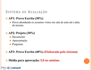 SISTEMA DE AVALIAÇÃO
 AP1: Prova Escrita (30%)
⚫ Prova abordando os assuntos vistos em sala de aula até a data
da mesma.
 AP2: Projeto (30%)
⚫ Documento
⚫ Apresentação
⚫ Perguntas
 AP3: Prova Escrita (40%) (Elaborada pelo sistema)
 Média para aprovação: 5,0 no mínimo
 