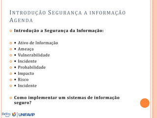 INTRODUÇÃO SEGURANÇA A INFORMAÇÃO
AGENDA
 Introdução a Segurança da Informação:
 • Ativo de Informação
 • Ameaça
 • Vulnerabilidade
 • Incidente
 • Probabilidade
 • Impacto
 • Risco
 • Incidente
 Como implementar um sistemas de informação
seguro?
 