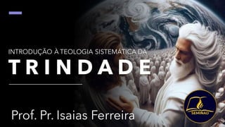 INTRODUÇÃO À TEOLOGIA SISTEMÁTICA DA
T R I N D A D E
Prof. Pr. Isaias Ferreira
 