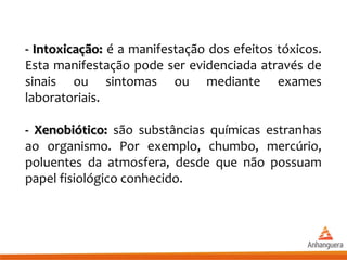 - Intoxicação:- Intoxicação: é a manifestação dos efeitos tóxicos.
Esta manifestação pode ser evidenciada através de
sinais ou sintomas ou mediante exames
laboratoriais.
- Xenobiótico:- Xenobiótico: são substâncias químicas estranhas
ao organismo. Por exemplo, chumbo, mercúrio,
poluentes da atmosfera, desde que não possuam
papel fisiológico conhecido.
 