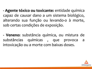 - Agente tóxico ou toxicante:- Agente tóxico ou toxicante: entidade química
capaz de causar dano a um sistema biológico,
alterando sua função ou levando-o à morte,
sob certas condições de exposição.
- Veneno:- Veneno: substância química, ou mistura de
substâncias químicas , que provoca a
intoxicação ou a morte com baixas doses.
 