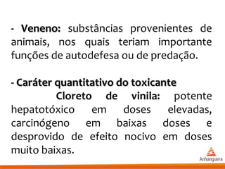 - Veneno:- Veneno: substâncias provenientes de
animais, nos quais teriam importante
funções de autodefesa ou de predação.
- Caráter quantitativo do toxicante- Caráter quantitativo do toxicante
Cloreto de vinila: potente
hepatotóxico em doses elevadas,
carcinógeno em baixas doses e
desprovido de efeito nocivo em doses
muito baixas.
 