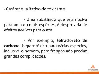 - Caráter qualitativo do toxicante
- Uma substância que seja nociva
para uma ou mais espécies, é desprovida de
efeitos nocivos para outra.
- Por exemplo, tetracloreto de
carbono, hepatotóxico para várias espécies,
inclusive o homem, para frangos não produz
grandes complicações.
 