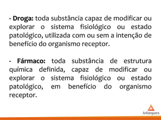 - Droga:- Droga: toda substância capaz de modificar ou
explorar o sistema fisiológico ou estado
patológico, utilizada com ou sem a intenção de
benefício do organismo receptor.
- Fármaco:- Fármaco: toda substância de estrutura
química definida, capaz de modificar ou
explorar o sistema fisiológico ou estado
patológico, em benefício do organismo
receptor.
 
