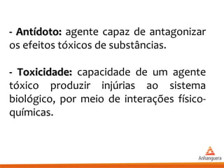 - Antídoto:- Antídoto: agente capaz de antagonizar
os efeitos tóxicos de substâncias.
- Toxicidade:- Toxicidade: capacidade de um agente
tóxico produzir injúrias ao sistema
biológico, por meio de interações físico-
químicas.
 