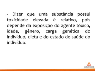 - Dizer que uma substância possui
toxicidade elevada é relativo, pois
depende da exposição do agente tóxico,
idade, gênero, carga genética do
indivíduo, dieta e do estado de saúde do
indivíduo.
 