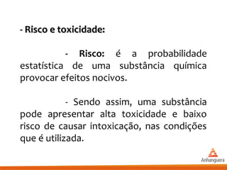 - Risco e toxicidade:- Risco e toxicidade:
- Risco: é a probabilidade
estatística de uma substância química
provocar efeitos nocivos.
- Sendo assim, uma substância
pode apresentar alta toxicidade e baixo
risco de causar intoxicação, nas condições
que é utilizada.
 