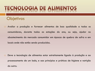  Avaliar a produção e fornecer alimentos de boa qualidade a todos os
consumidores, durante todas as estações do ano, ou seja, ajudar no
abastecimento do mercado consumidor em épocas de quebra de safra e em
locais onde não estão sendo produzidos.
 Deve a tecnologia de alimentos estar estreitamente ligada à produção e ao
processamento de um lado, e aos princípios e práticas de higiene e nutrição
do outro.
Objetivos
 