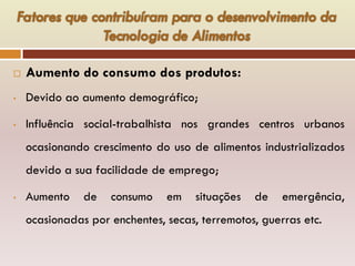  Aumento do consumo dos produtos:
• Devido ao aumento demográfico;
• Influência social-trabalhista nos grandes centros urbanos
ocasionando crescimento do uso de alimentos industrializados
devido a sua facilidade de emprego;
• Aumento de consumo em situações de emergência,
ocasionadas por enchentes, secas, terremotos, guerras etc.
 