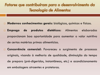  Modernos conhecimentos gerais: biológicos, químicos e físicos.
 Emprego de produtos dietéticos: Alimentos elaborados
proporcionam boa oportunidade para aumentar o valor nutritivo
de certas matérias primas alimentícias.
 Concorrência comercial: Favoreceu o surgimento de processos
originais, visando à melhoria de qualidade, diminuição do tempo
de preparo (pré-digeridos, instantâneos, etc.) e acondicionamento
em embalagens atraentes e protetoras.
 