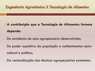  A contribuição que a Tecnologia de Alimentos fornece
depende:
• Da existência de uma agropecuária desenvolvida;
• Do poder aquisitivo da população e conhecimentos sócio-
cultural e político;
• Da racionalização das técnicas agropecuárias existentes.
 