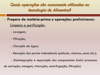 Preparo da matéria-prima e operações preliminares:
Limpeza e purificação:
- Lavagem;
- Filtração;
- Cloração da água;
- Remoção das partes indesejáveis (película, vísceras, ossos etc.);
- Desintegração e separação dos componentes (inclui processos
de extração, moagem, trituração, centrifugação, filtração).
 