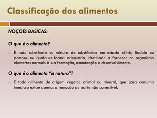 Classificação dos alimentos
NOÇÕES BÁSICAS:
O que é o alimento?
 É toda substância ou mistura de substâncias em estado sólido, líquido ou
pastoso, ou qualquer forma adequada, destinada a fornecer ao organismo
elementos normais à sua formação, manutenção e desenvolvimento.
O que é o alimento “in natura”?
 É todo alimento de origem vegetal, animal ou mineral, que para consumo
imediato exige apenas a remoção da parte não comestível.
 