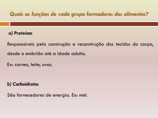 Quais as funções de cada grupo formadores dos alimentos?
a) Proteínas
Responsáveis pela construção e reconstrução dos tecidos do corpo,
desde o embrião até a idade adulta.
Ex: carnes, leite, ovos.
b) Carboidratos
São fornecedores de energia. Ex: mel.
 