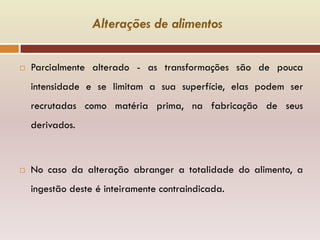 Alterações de alimentos
 Parcialmente alterado - as transformações são de pouca
intensidade e se limitam a sua superfície, elas podem ser
recrutadas como matéria prima, na fabricação de seus
derivados.
 No caso da alteração abranger a totalidade do alimento, a
ingestão deste é inteiramente contraindicada.
 