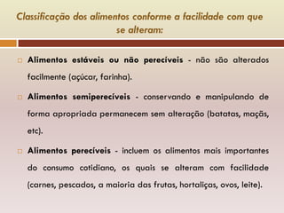 Classificação dos alimentos conforme a facilidade com que
se alteram:
 Alimentos estáveis ou não perecíveis - não são alterados
facilmente (açúcar, farinha).
 Alimentos semiperecíveis - conservando e manipulando de
forma apropriada permanecem sem alteração (batatas, maçãs,
etc).
 Alimentos perecíveis - incluem os alimentos mais importantes
do consumo cotidiano, os quais se alteram com facilidade
(carnes, pescados, a maioria das frutas, hortaliças, ovos, leite).
 