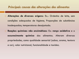 Principais causas das alterações dos alimentos
 Alterações de diversas origens: Ex.: Ordenha de leite, sem
condições adequadas de higiene; Proporções de substâncias
inadequadas; temperaturas desajustada.
 Reações químicas não enzimáticas: Ex: ranço oxidativo e o
escurecimento químico dos alimentos. Alteram diversas
propriedades, como qualidade sensorial (sabor, aroma, textura
e cor), valor nutricional, funcionalidade e toxidez.
 
