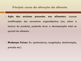 Principais causas das alterações dos alimentos
 Ação das enzimas presentes nos alimentos: causam
modificações dos caracteres organolépticos (cor, sabor e
textura do produto), podendo levar a decomposição total ou
parcial do alimento.
 Mudanças físicas: Ex: queimaduras, congelação, desidratação,
pressão etc.)
 