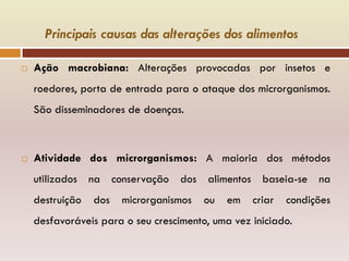 Principais causas das alterações dos alimentos
 Ação macrobiana: Alterações provocadas por insetos e
roedores, porta de entrada para o ataque dos microrganismos.
São disseminadores de doenças.
 Atividade dos microrganismos: A maioria dos métodos
utilizados na conservação dos alimentos baseia-se na
destruição dos microrganismos ou em criar condições
desfavoráveis para o seu crescimento, uma vez iniciado.
 