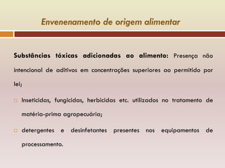 Envenenamento de origem alimentar
Substâncias tóxicas adicionadas ao alimento: Presença não
intencional de aditivos em concentrações superiores ao permitido por
lei;
 Inseticidas, fungicidas, herbicidas etc. utilizados no tratamento de
matéria-prima agropecuária;
 detergentes e desinfetantes presentes nos equipamentos de
processamento.
 